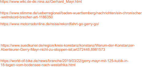 https://world-of-bike.de/news/branche/2019/03/22/gerry-mayr-mit-125-kubik-in- 18-tagen-vom-bodensee-nach-westafrika.html https://www.suedkurier.de/region/kreis-konstanz/konstanz/Warum-der-Konstanzer- Abenteurer-Gerry-Mayr-nicht-zu-stoppen-ist;art372448,8981573 https://www.motorradonline.de/reise/rekordfahrt-go-gerry-go/ https://www.wiki.de-de.nina.az/Gerhard_Mayr.html https://www.stimme.de/ueberregional/baden-wuerttemberg/nachrichten/ein-chronischer -weltrekord-brecher-art-1186350